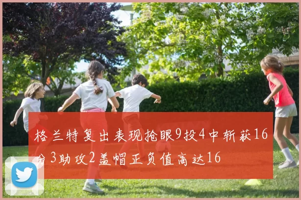 格兰特复出表现抢眼9投4中斩获16分3助攻2盖帽正负值高达16