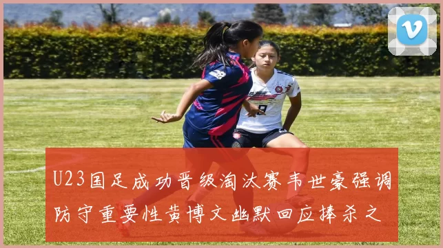 U23国足成功晋级淘汰赛韦世豪强调防守重要性黄博文幽默回应捧杀之说