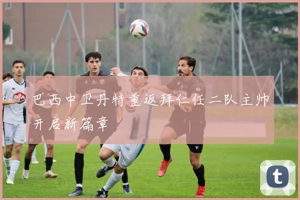 巴西中卫丹特重返拜仁任二队主帅开启新篇章