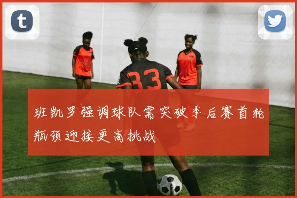 班凯罗强调球队需突破季后赛首轮瓶颈迎接更高挑战