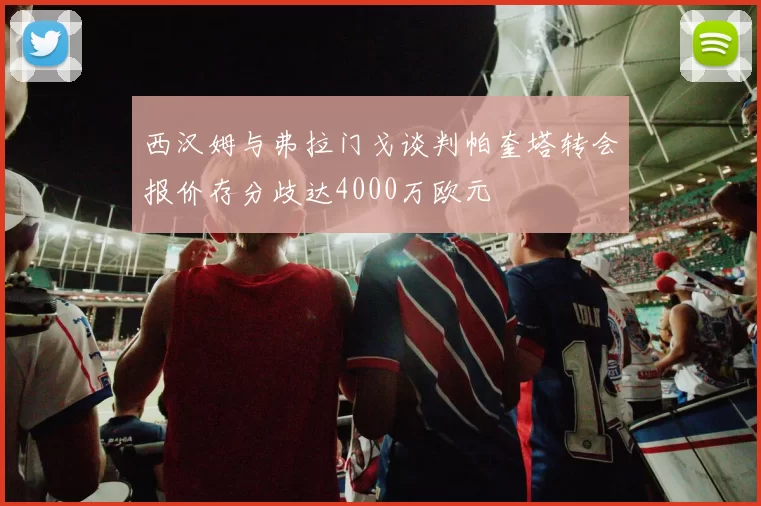 西汉姆与弗拉门戈谈判帕奎塔转会报价存分歧达4000万欧元